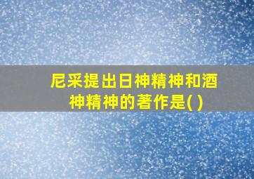 尼采提出日神精神和酒神精神的著作是( )